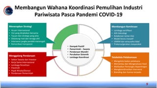 Membangun Wahana Koordinasi Pemulihan Industri
Pariwisata Pasca Pandemi COVID-19
9
• Dampak Positif
• Pemerintah – Swasta
• Pendanaan Mandiri
• Perubahan Sistemik
• Lembaga Koordinasi
Menerapkan Strategi
• Acuan internasional
• Visi yang diciptakan bersama
• Tujuan dan strategi yang jelas
• Didukung riset dan tenaga ahli
• Intervensi jangka pendek-menengah
• Komunikasi transparan
Membangun Kemitraan
• Lembaga sertifikasi
• Alih teknologi
• Kolaborasi rantai nilai
• Model bisnis inovatif
• UMKM dan wirausaha lokal
• Prakarsa/gerakan masyarakat
Menggalang Pendanaan
• Sektor Swasta dan Investor
• Kerja Sama Internasional
• Lembaga Penelitian
• Filantrofi
• Pajak Wisata/Donasi
• Pendanaan Pemerintah
Tatakelola Pelaksanaan
• Mengelola badan pelaksana
• Memantau dan Mengevaluasi Hasil
• Melibatkan Pemangku Kepentingan
• Mengkoordinasikan Intervensi
• Branding dan Humas terpadu
 