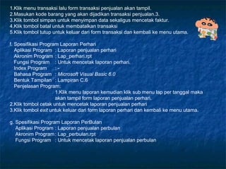 1.Klik menu transaksi lalu form transaksi penjualan akan tampil. 2.Masukan kode barang yang akan dijadikan transaksi penjualan.3. 3.Klik tombol simpan untuk menyimpan data sekaligus mencetak faktur. 4.Klik tombol batal untuk membatalkan transaksi 5.Klik tombol tutup untuk keluar dari form transaksi dan kembali ke menu utama. f. Spesifikasi Program Laporan Perhari Aplikasi Program : Laporan penjualan perhari Akronim Program : Lap_perhari.rpt Fungsi Program : Untuk mencetak laporan perhari. Index Program : - Bahasa Program :  Microsoft Visual Basic 6.0 Bentuk Tampilan : Lampiran C.6 Penjelasan Program: 1.Klik menu laporan kemudian klik sub menu lap per tanggal maka akan tampil form laporan penjualan perhari. 2.Klik tombol cetak untuk mencetak laporan penjualan perhari 3.Klik tombol  exit  untuk keluar dari form laporan perhari dan kembali ke menu utama.  g. Spesifikasi Program Laporan PerBulan Aplikasi Program : Laporan penjualan perbulan Akronim Program : Lap_perbulan.rpt Fungsi Program : Untuk mencetak laporan penjualan perbulan 