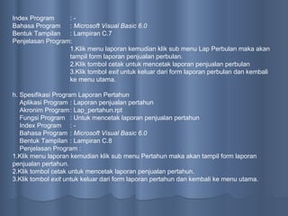 Index Program : - Bahasa Program :  Microsoft Visual Basic 6.0 Bentuk Tampilan : Lampiran C.7 Penjelasan Program: 1.Klik menu laporan kemudian klik sub menu Lap Perbulan maka akan tampil form laporan  penjualan  perbulan. 2.Klik tombol cetak untuk mencetak laporan penjualan perbulan 3.Klik tombol  exit  untuk keluar dari form laporan perbulan dan kembali ke menu utama.  h. Spesifikasi Program Laporan Pertahun Aplikasi Program : Laporan  penjualan  pertahun Akronim Program : Lap_pertahun.rpt Fungsi Program : Untuk mencetak laporan  penjualan  pertahun Index Program : - Bahasa Program :  Microsoft Visual Basic 6.0 Bentuk Tampilan : Lampiran C.8 Penjelasan Program : 1.Klik menu laporan kemudian klik sub menu Pertahun maka akan tampil form laporan  penjualan  pertahun. 2.Klik tombol cetak untuk mencetak laporan penjualan pertahun . 3.Klik tombol  exit  untuk keluar dari form laporan pertahun dan kembali ke menu utama.  