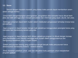 3.2.  Saran Sesuai dengan masalah-masalah yang diatas maka penulis dapat memberikan saran-saran sebagai berikut : -Untuk lebih mengembangkan pemrograman, pengolahan data transaksi harus dibuat lebih jelas dan teliti sehingga akan menjadi pencatatan dan informasi yang cepat, akurat, dan jelas.  -Sehingga pimpinan dapat lebih mudah dalam melakukan pengawasan terhadap kinerja kerja perusahaan. -Agar program ini dapat berjalan dengan baik sebaiknya menggunakan perangkat keras yang memadai dan mendukung sarana yang ada. -Agar program ini dapat bekerja lebih efisien sebaiknya program ini dibuat dengan konsep yang bersahabat ( user friendly ) sehingga lebih mudah dalam penggunaannya dan mengurangi kesalahan yang mungkin terjadi. -Dalam penyusunan barang yang jumlahnya sangat banyak maka penyusunan harus dikelompokan berdasarka kreteria – kreteria tertentu -Perlu diadakan pelatihan untuk  user  dan dibuatkan buku panduan untuk menjalankan program aplikasi. 