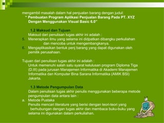 mengambil masalah dalam hal penjualan barang dengan judul: “  Pembuatan Program Aplikasi Penjualan Barang Pada PT. XYZ Dengan Menggunakan Visual Basic 6.0” 1.2 Maksud dan Tujuan Maksud dari penulisan tugas akhir ini adalah : Menerapkan ilmu yang selama ini didpatkan dibangku perkuliahan  dan mencoba untuk mengembangkanya. Mengaplikasikan bentuk penj barang yang dapat digunakan oleh pemilik perusahaan. Tujuan dari penulisan tugas akhir ini adalah : Untuk memenuhi salah satu syarat kelulusan program Diploma Tiga (D.III) pada jurusan Manajemen Informatika di Akademi Manajemen Informatika dan Komputer Bina Sarana Informatika (AMIK BSI) Jakarta. 1.3 Metode Pengumpulan Data Dalam penulisan tugas akhir penulis menggunakan beberapa metode pengumpulan data antara lain :  a.  Metode Pustaka Penulis mencari literature yang berisi dengan teori-teori yang  berhubungan dengan tugas akhir dan membaca buku-buku yang  selama ini digunakan dalam perkuliahan. 