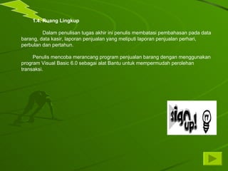 1.4. Ruang Lingkup Dalam penulisan tugas akhir ini penulis membatasi pembahasan pada data barang, data kasir, laporan penjualan yang meliputi laporan penjualan perhari, perbulan dan pertahun. Penulis mencoba merancang program penjualan barang dengan menggunakan program Visual Basic 6.0 sebagai alat Bantu untuk mempermudah perolehan transaksi. 