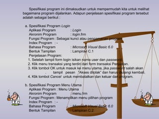 Spesifikasi program ini dimaksudkan untuk mempermudah kita untuk melihat bagaimana program dijalankan.  Adapun penjelasan spesifikasi program tersebut adalah sebagai berikut : a. Spesifikasi Program  Login Aplikasi Program :  Login Akronim Program :  login .frm Fungsi Program : Sebagai kunci atau pengamanan program Index Program : - Bahasa Program :  Microsoft Visual Basic 6.0 Bentuk Tampilan : Lampiran C.1 Penjelasan Program: 1. Setelah tampil form login isikan nama user dan  password . 2. Klik menu transaksi yang terdiri dari form transaksi Penjualan.  3. Klik tombol OK untuk masuk ke menu utama, jika  password  salah akan  .  tampil  pesan  ”Akses ditolak” dan harus diulangi kembali. 4. Klik tombol  Cancel  untuk membatalkan dan keluar dari program.  b. Spesifikasi Program Menu Utama Aplikasi Program : Menu Utama Akronim Program : menu.frm Fungsi Program : Menampilkan menu pilihan program Index Program : - Bahasa Program :  Microsoft Visual Basic 6.0 Bentuk Tampilan : Lampiran C.2 