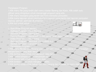 Penjelasan Program : 1.Klik menu file yang terdiri dari menu master Barang dan Kasir.  Klik salah satu  pilihan yang diinginkan untuk memenggil program yang ada. 2.Klik menu transaksi yang terdiri dari form transaksi penjualan.  3.Klik menu laporan untuk membuka form laporan.yang terdiri dari laporan penjualan barang  perhari, perbulan & pertahun. 4.Klik  exit  untuk keluar c. Spesifikasi Program Barang Aplikasi Program : Form Barang Akronim Program : barang.frm Fungsi Program : Menampilkan dan pengolahan data master film Index Program : Kd_barang Bahasa Program :  Microsoft Visual Basic 6.0 Bentuk Tampilan : Lampiran C.3 Penjelasan Program : 1.Klik menu file lalu pilih Barang atau tekan Ctrl + A dari menu utama, maka tampilan berupa form barang akan tampil. 2.Klik tombol input untuk memasukkan data baru. 3.Klik tombol simpan untuk menyimpan data. 4.Klik tombol edit untuk mengubah data.. 5.Klik tombol hapus untuk menghapus data.. 6.Klik tombol tutup untuk keluar dari form barang dan kembali ke menu utama. 