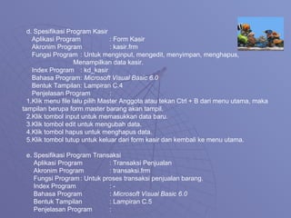 d. Spesifikasi Program Kasir Aplikasi Program : Form Kasir Akronim Program : kasir.frm Fungsi Program : Untuk menginput, mengedit, menyimpan, menghapus,   Menampilkan data kasir. Index Program : kd_kasir Bahasa Program :  Microsoft Visual Basic 6.0 Bentuk Tampilan : Lampiran C.4 Penjelasan Program : 1.Klik menu file lalu pilih Master Anggota atau tekan Ctrl + B dari menu utama, maka tampilan berupa form master barang akan tampil. 2.Klik tombol input untuk memasukkan data baru. 3.Klik tombol edit untuk mengubah data. 4.Klik tombol hapus untuk menghapus data. 5.Klik tombol tutup untuk keluar dari form kasir dan kembali ke menu utama. e. Spesifikasi Program Transaksi  Aplikasi Program : Transaksi Penjualan  Akronim Program : transaksi.frm Fungsi Program : Untuk proses transaksi penjualan barang. Index Program : - Bahasa Program :  Microsoft Visual Basic 6.0 Bentuk Tampilan : Lampiran C.5 Penjelasan Program : 