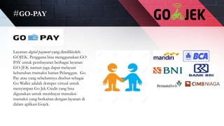 #GO-PAY
Layanan digital payment yang dimilikioleh
GOJEK. Pengguna bisa menggunakan GO
PAY untuk pembayaran berbagai layanan
GO-JEK namun juga dapat melayani
kebutuhan transaksi harian Pelanggan. Go
Pay atau yang sebelumnya disebut sebagai
Go Wallet adalah dompet virtual untuk
menyimpan Go Jek Credit yang bisa
digunakan untuk membayar transaksi-
transaksi yang berkaitan dengan layanan di
dalam aplikasi Gojek.
 