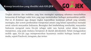 Konsep kreativitas yang dimiliki oleh GO-JEK
Tingkat aktivitas dan mobilitas yang kian meningkat sepanjang tahunnya menyebabkan
kemacetan di berbagai sudut kota yang juga menimbulkan berbagai permasalahan publik.
Hal ini di dominasi juga dengan tingkat kepemilikan kendaraan pribadi yang semakin
meningkat, dan system pembenahan transportasi umum yang belum sepenuhnya memadai
untuk seluruh masyarakat Indonesia. Berangkat dari latarbelakang tersebutlah, masyarakat
Indonesia mengenal nama Go-jek sebagai salah satu bentuk solusi dalam layanan
transportasi, yang pada mulanya beroperasi di daerah Jabodetabek. Selain menggunakan
mobile apps, Go-jek juga mempromosikan layanannya melalui berbagai bentuk social
media, seperti Facebook, instagram, dan twitter
 