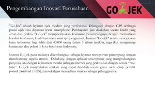 Pengembangan Inovasi Perusahaan
"Go-Jek" adalah layanan ojek modern yang profesional. Dilengkapi dengan GPS sehingga
posisi ojek bisa dipantau lewat smartphone. Pembayaran jasa dilakukan secara kredit yang
aman dan praktis. "Go-Jek" memprioritaskan keamanan penumpangnya, dengan memastikan
kondisi kendaraan, kualifikasi serta surat ijin pengemudi. Inovasi "Go-Jek" selain menciptakan
kerja terhormat bagi lebih dari 40.000 orang dalam 3 tahun terakhir, juga ikut mengurangi
kemacetan dan polusi di kota-kota besar Indonesia.
Inovasi Go-Jek pada mulanya dikembangkan sebagai layanan transportasi penumpang dengan
membonceng sepeda motor. Didukung dengan aplikasi smartphone yang menghubungkan
penyedia jasa dengan konsumen melalui jaringan internet yang praktis dan dilayani secara “real-
time”. Go-Jek menyediakan aplikasi yang dapat diunduh secara gratis oleh setiap pemilik
ponsel (Android / IOS), dan sekaligus menjadikan mereka sebagai pelanggannya.
 