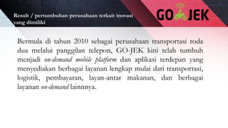 Result / pertumbuhan perusahaan terkait inovasi
yang dimiliki
Bermula di tahun 2010 sebagai perusahaan transportasi roda
dua melalui panggilan telepon, GO-JEK kini telah tumbuh
menjadi on-demand mobile platform dan aplikasi terdepan yang
menyediakan berbagai layanan lengkap mulai dari transportasi,
logistik, pembayaran, layan-antar makanan, dan berbagai
layanan on-demand lainnnya.
 