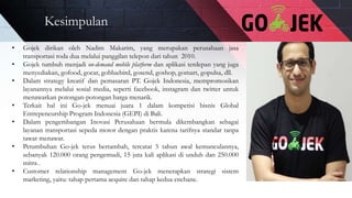 Kesimpulan
• Gojek dirikan oleh Nadim Makarim, yang merupakan perusahaan jasa
transportasi roda dua melalui panggilan telepon dari tahun 2010.
• Gojek tumbuh menjadi on-demand mobile platform dan aplikasi terdepan yang juga
menyediakan, gofood, gocar, gobluebird, gosend, goshop, gomart, gopulsa, dll.
• Dalam strategy kreatif dan pemasaran PT. Gojek Indonesia, mempromosikan
layanannya melalui sosial media, seperti facebook, instagram dan twitter untuk
menawarkan potongan-potongan harga menarik.
• Terkait hal ini Go-jek menuai juara 1 dalam kompetisi bisnis Global
Entrepeneurship Program Indonesia (GEPI) di Bali.
• Dalam pengembangan Inovasi Perusahaan bermula dikembangkan sebagai
layanan transportasi sepeda motor dengan praktis karena tarifnya standar tanpa
tawar menawar.
• Petumbuhan Go-jek terus bertambah, tercatat 5 tahun awal kemunculannya,
sebanyak 120.000 orang pengemudi, 15 juta kali aplikasi di unduh dan 250.000
mitra .
• Customer relationship management Go-jek menerapkan strategi sistem
marketing, yaitu: tahap pertama acquire dan tahap kedua enchane.
 