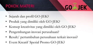 POKOK MATERI
• Sejarah dan profil GO-JEK?
• Produk yang dimiliki oleh GO-JEK?
• Konsep kreativitas yang dimiliki oleh GO-JEK?
• Pengembangan inovasi perusahaan?
• Result/ pertumbuhan perusahaan terkait inovasi?
• Event Kreatif Spesial Promo GO-JEK?
 