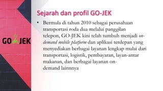 Sejarah dan profil GO-JEK
• Bermula di tahun 2010 sebagai perusahaan
transportasi roda dua melalui panggilan
telepon, GO-JEK kini telah tumbuh menjadi on-
demand mobile platform dan aplikasi terdepan yang
menyediakan berbagai layanan lengkap mulai dari
transportasi, logistik, pembayaran, layan-antar
makanan, dan berbagai layanan on-
demand lainnnya
 