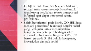 • GO-JEK didirikan oleh Nadiem Makarim,
sebagai social enterpreneurship inovatif untuk
mendorong perubahan sektor transportasi
informal agar dapat beroperasi secara
profesional.
• Selain berorientasi pada bisnis, GO-JEK juga
menjadi perusahaan teknologi berjiwa sosial
yang bertujuan untuk meningkatkan
kesejahteraan pekerja di berbagai sektor
informal di Indonesia. Kegiatan GO-JEK
bertumpu pada 3 nilai pokok: kecepatan,
inovasi, dan dampak sosial
 