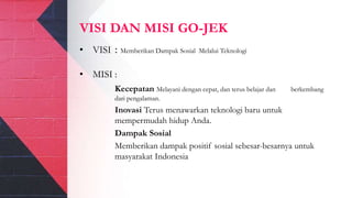 VISI DAN MISI GO-JEK
• VISI : Memberikan Dampak Sosial Melalui Teknologi
• MISI :
Kecepatan Melayani dengan cepat, dan terus belajar dan berkembang
dari pengalaman.
Inovasi Terus menawarkan teknologi baru untuk
mempermudah hidup Anda.
Dampak Sosial
Memberikan dampak positif sosial sebesar-besarnya untuk
masyarakat Indonesia
 