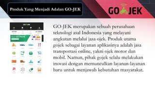Produk Yang Menjadi Adalan GO-JEK
GO-JEK merupakan sebuah perusahaan
teknologi asal Indonesia yang melayani
angkutan melalui jasa ojek. Produk utama
gojek sebagai layanan aplikasinya adalah jasa
transportasi online, yakni ojek motor dan
mobil. Namun, pihak gojek selalu melakukan
inovasi dengan memunculkan layanan-layanan
baru untuk menjawab kebutuhan masyarakat.
 