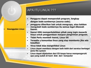 APA ITU LINUX ???
•
•
•

Keunggulan Linux

•
•
•
•
•
•

Pengguna dapat memperoleh program, lengkap
dengan kode sumbernya (source code).
pengguna diberikan hak untuk mengcopy, atau bahkan
mengubah kode sumbernya itu semua legal dibawah
lisensi.
lisensi GNU memperbolehkan pihak yang ingin menarik
biaya untuk penggandaan maupun pengiriman program.
Tidak Perlu membeli lisensi, Linux OS
Tersedia y komunitas linux yang siap membantu jika ada
kesulitan
Virus tidak bisa menginfeksi Linux
Linux dapat membaca dengan baik lebih dari seratus berbagai
jenis file system
Linux dapat dijalankan dari CD tanpa harus mempengaruhi
apa yang sudah di hard disk dari komputer

 
