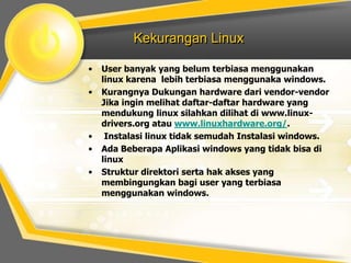 Kekurangan Linux
•

•

•
•
•

User banyak yang belum terbiasa menggunakan
linux karena lebih terbiasa menggunaka windows.
Kurangnya Dukungan hardware dari vendor-vendor
Jika ingin melihat daftar-daftar hardware yang
mendukung linux silahkan dilihat di www.linuxdrivers.org atau www.linuxhardware.org/.
Instalasi linux tidak semudah Instalasi windows.
Ada Beberapa Aplikasi windows yang tidak bisa di
linux
Struktur direktori serta hak akses yang
membingungkan bagi user yang terbiasa
menggunakan windows.

 