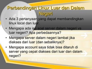 Perbandingan Linux Luar dan Dalam
Negeri
• Ada 3 pertanyaan yang dapat membandingkan
linux local dan luar.
• Mengapa ada isu soal server dalam negeri vs
luar negeri? Apa perbedaannya?
• Mengapa server dalam negeri lambat jika
diakses dari luar (dan sebaliknya)?
• Mengapa account saya tidak bisa ditaruh di
server yang cepat diakses dari luar dan dalam
negeri?

 