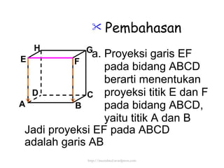 Pembahasan a. Proyeksi garis EF pada bidang ABCD berarti menentukan proyeksi titik E dan F pada bidang ABCD, yaitu titik A dan B Jadi proyeksi EF pada ABCD  adalah garis AB http://meetabied.wordpress.com A B C D H E F G 