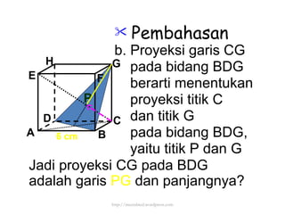 Pembahasan b. Proyeksi garis CG pada bidang BDG berarti menentukan proyeksi titik C  dan titik G pada bidang BDG, yaitu titik P dan G Jadi proyeksi CG pada BDG  adalah garis  PG  dan panjangnya? P 6 cm http://meetabied.wordpress.com A B C D H E F G 