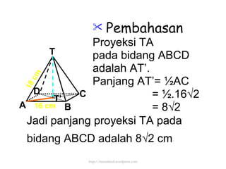 Pembahasan Proyeksi TA pada bidang ABCD adalah AT’. Panjang AT’=  ½AC = ½.16√2 = 8√2  16 cm 18 cm T’ Jadi panjang proyeksi TA pada bidang ABCD adalah 8 √2 cm http://meetabied.wordpress.com T A D C B 