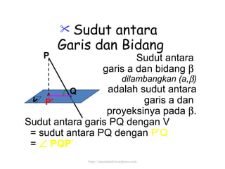 Sudut antara  Garis dan Bidang Sudut antara  garis a dan bidang     dilambangkan (a,  ) adalah sudut antara garis a dan  proyeksinya pada   . Sudut antara garis PQ dengan V  = sudut antara PQ dengan  P’Q =     PQP ’ P’ http://meetabied.wordpress.com P Q V 