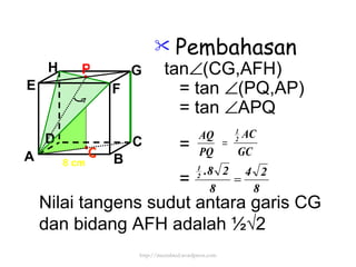 Pembahasan tan  (CG,AFH)  = tan   (PQ,AP) = tan   APQ = =  8 cm P Q Nilai tangens sudut antara garis CG dan bidang AFH adalah  ½√2 http://meetabied.wordpress.com A B C D H E F G 