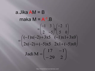 a.Jika AM = B 
maka M = A-1.B 
 
  
 
  
  
 
 
  
 
 
  
 
1 3 
 
 
 
2 1 
5 0 
x 
2 5 
 
  
 
 
  
 
(  1)x(  2)  3x5 (  1)x1  
3x0 
     
 
2x( 2) ( 5)x5 2x1 ( 5)x0 
17 1 
 
  
 
 
 
  
 
 
 
29 2 
Jadi M 
http://meetabied.wordpress.com 
 