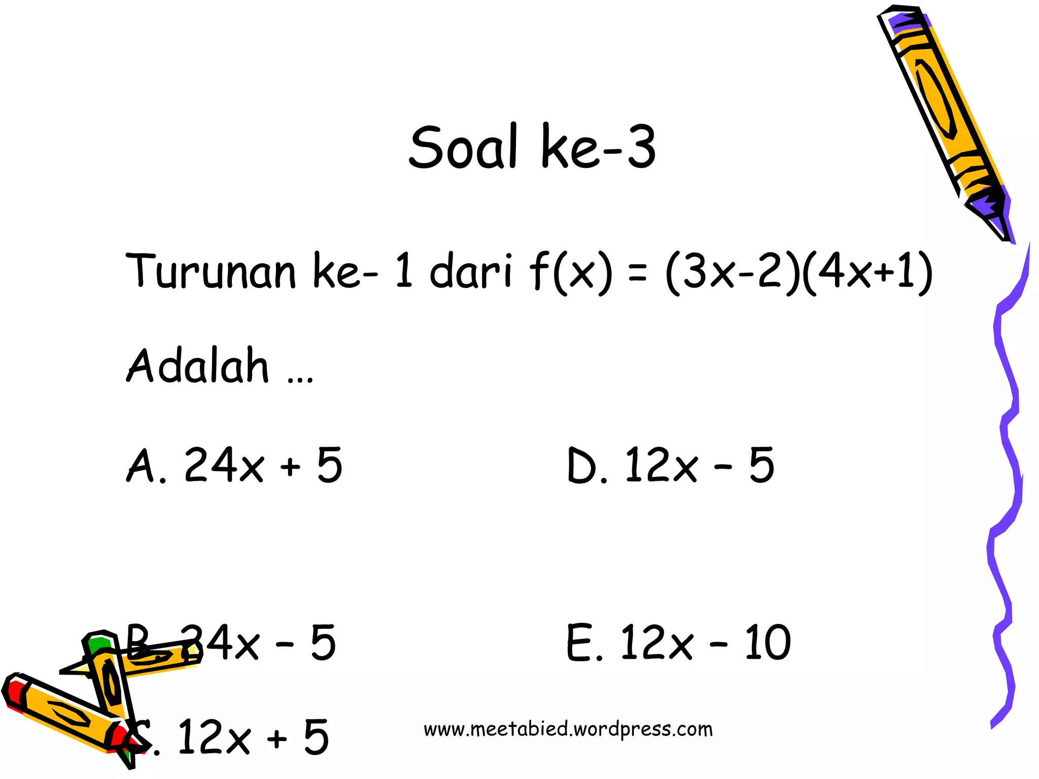 Soal ke-3 
Turunan ke- 1 dari f(x) = (3x-2)(4x+1) 
Adalah … 
A. 24x + 5 D. 12x – 5 
B. 24x – 5 E. 12x – 10 
C. 12x + 5 w w w . m eetabied.wordpress.com 
 
