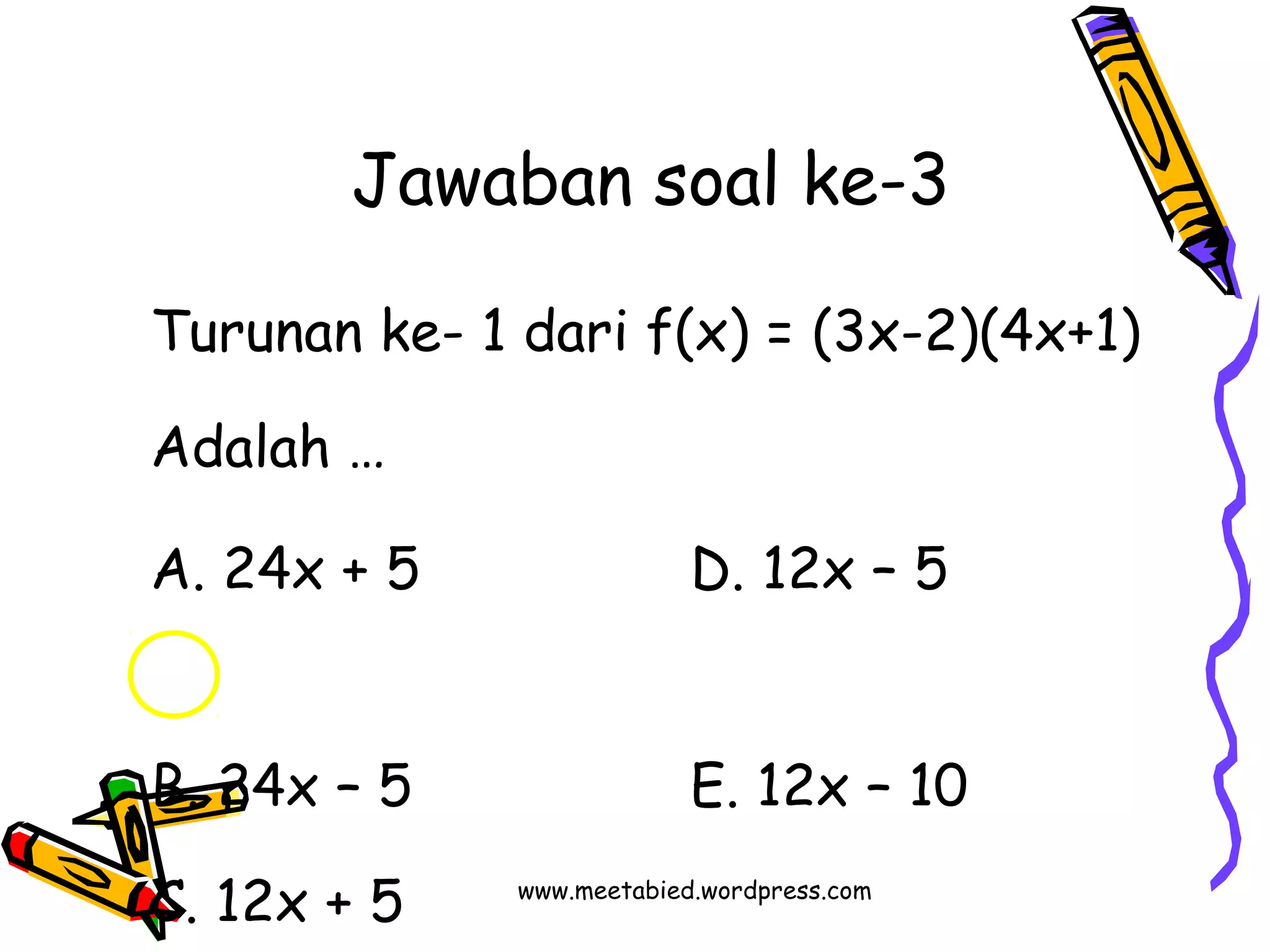 Jawaban soal ke-3 
Turunan ke- 1 dari f(x) = (3x-2)(4x+1) 
Adalah … 
A. 24x + 5 D. 12x – 5 
B. 24x – 5 E. 12x – 10 
C. 12x + 5 w w w . m eetabied.wordpress.com 
 