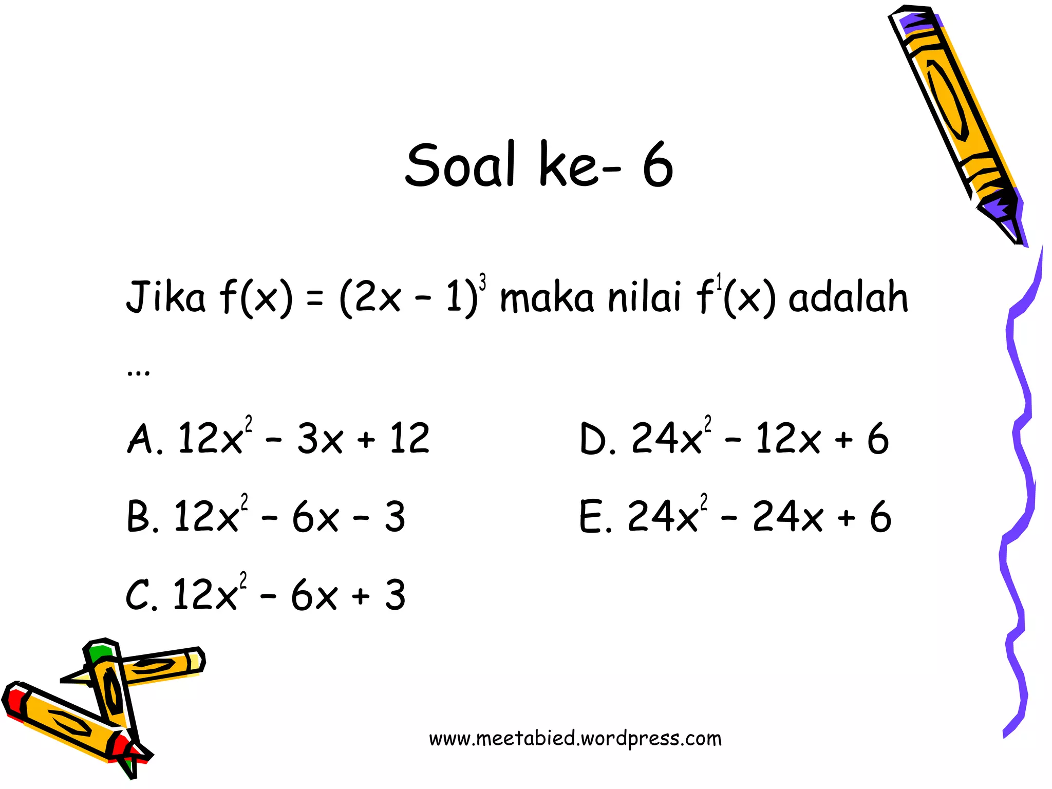 Soal ke- 6 
Jika f(x) = (2x – 1)3 maka nilai f1(x) adalah 
… 
A. 12x2 – 3x + 12 D. 24x2 – 12x + 6 
B. 12x2 – 6x – 3 E. 24x2 – 24x + 6 
C. 12x2 – 6x + 3 
www.meetabied.wordpress.com 
 