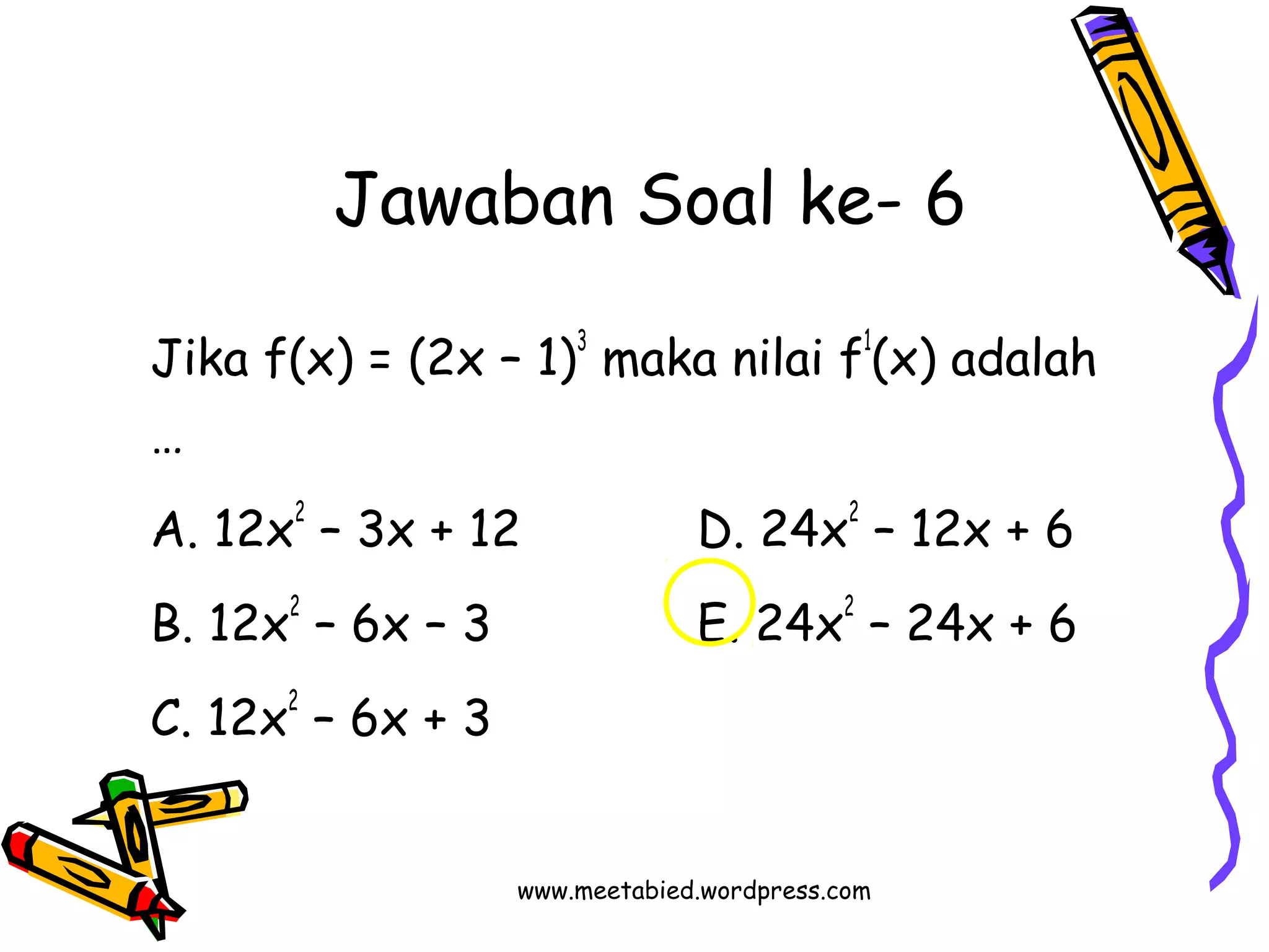 Jawaban Soal ke- 6 
Jika f(x) = (2x – 1)3 maka nilai f1(x) adalah 
… 
A. 12x2 – 3x + 12 D. 24x2 – 12x + 6 
B. 12x2 – 6x – 3 E. 24x2 – 24x + 6 
C. 12x2 – 6x + 3 
www.meetabied.wordpress.com 
 