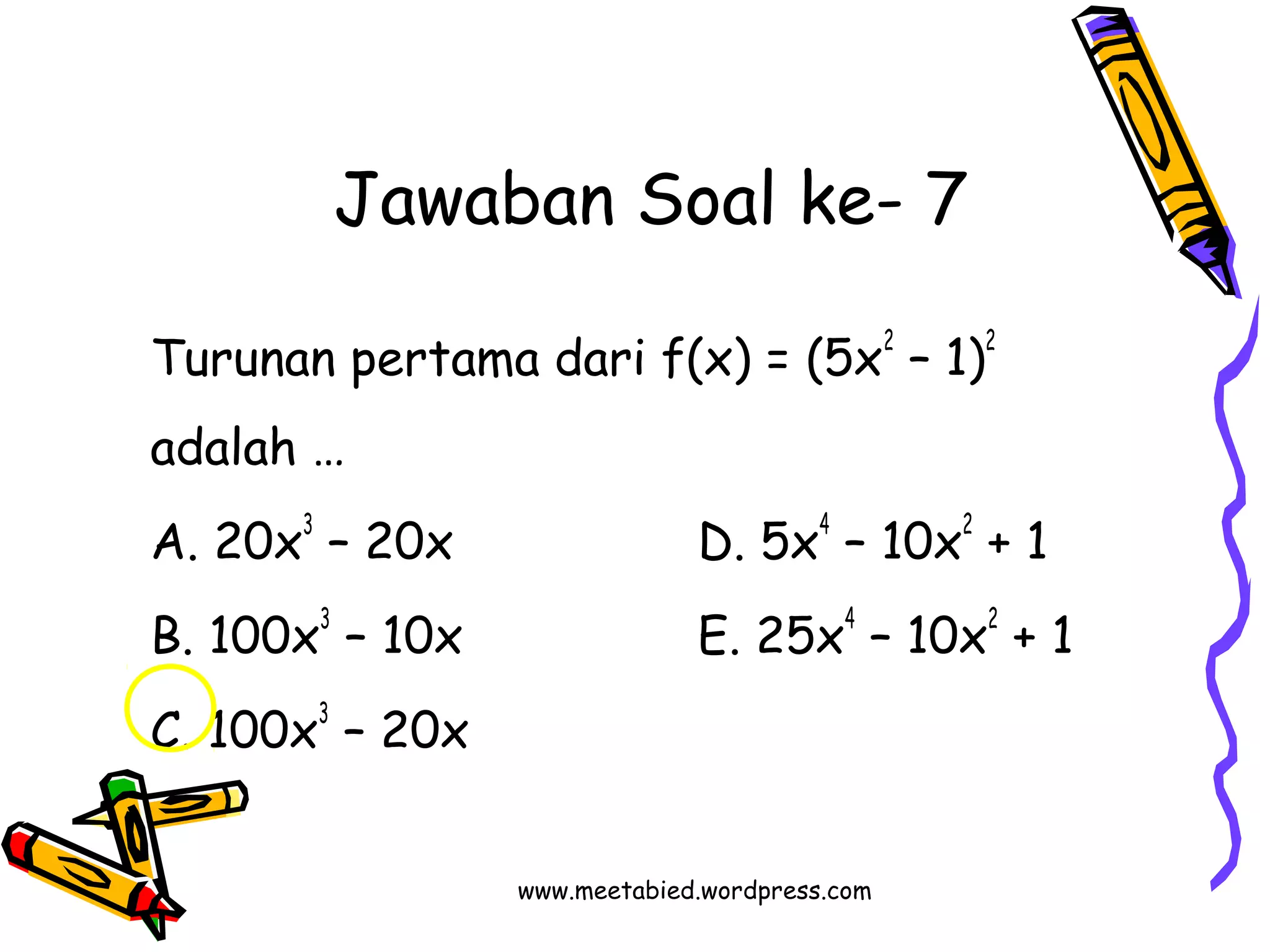 Jawaban Soal ke- 7 
Turunan pertama dari f(x) = (5x2 – 1)2 
adalah … 
A. 20x3 – 20x D. 5x4 – 10x2 + 1 
B. 100x3 – 10x E. 25x4 – 10x2 + 1 
C. 100x3 – 20x 
www.meetabied.wordpress.com 
 