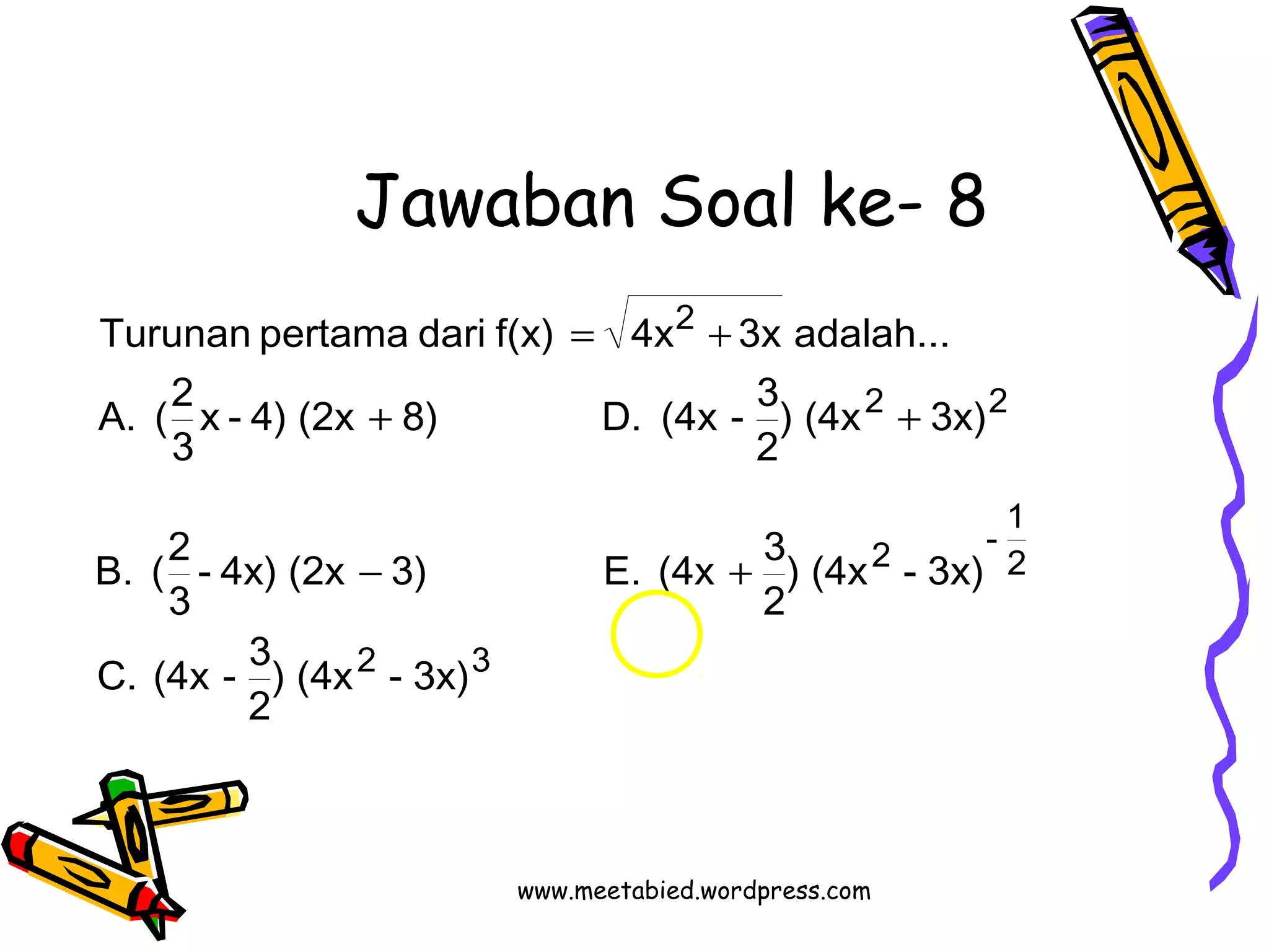 Jawaban Soal ke- 8 
Turunan pertama dari f(x) = 4x + 
3x adalah... 
x - 4) (2x 8) D. (4x - 3 
3 
+ + 
- 4x) (2x 3) E. (4x 3 
3 
2 3 
2 2 
- 1 2 
2 
2 
C. (4x - 3 
) (4x - 3x) 
2 
) (4x - 3x) 
2 
B. (2 
) (4x 3x) 
2 
A. (2 
- + 
www.meetabied.wordpress.com 
 
