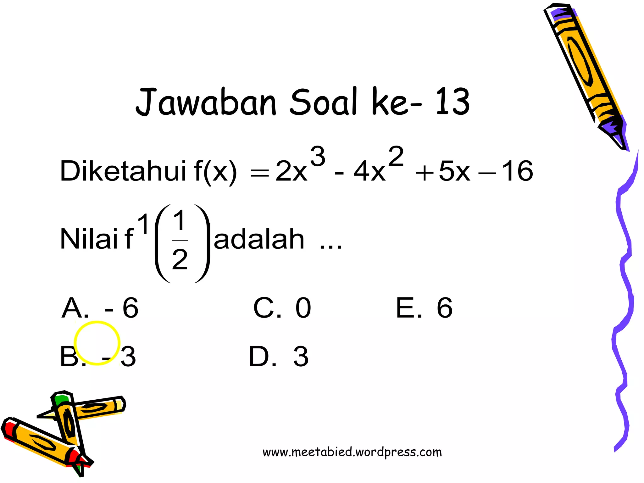 Jawaban Soal ke- 13 
Diketahui f(x) = 2x3 - 4x2 + 5x - 
16 
adalah ... 
Nilai f1 1 
2 
÷ø ö 
çè æ 
A. - 6 C. 0 E. 6 
B. - 3 D. 3 
www.meetabied.wordpress.com 
 