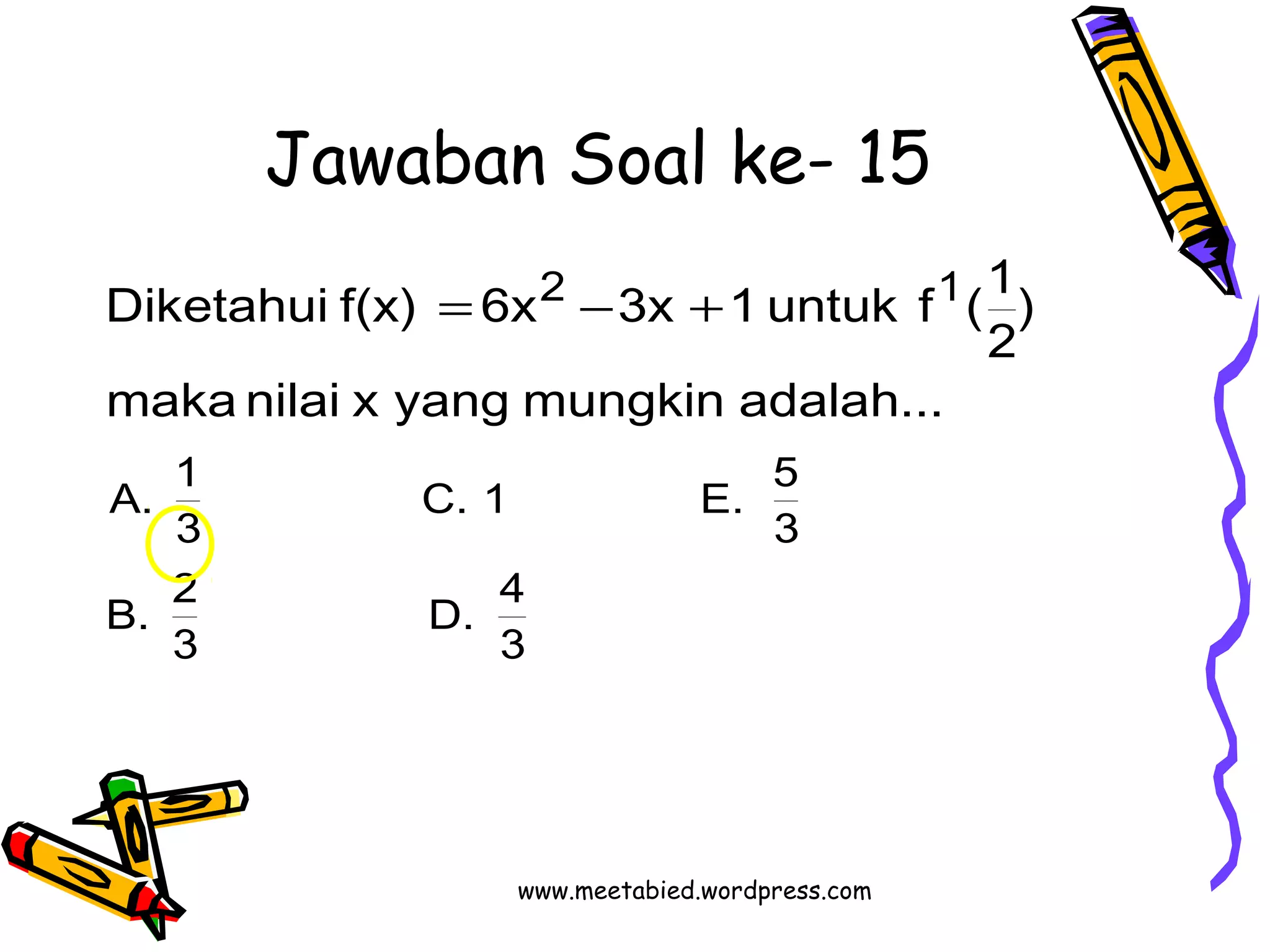 Jawaban Soal ke- 15 
Diketahui f(x) 6x 3x 1 untuk f (1 
C. 1 E. 5 
D. 4 
3 
A. 1 
B. 2 
3 
3 
3 
2 1 
maka nilai x yang mungkin adalah... 
) 
2 
= - + 
www.meetabied.wordpress.com 
 