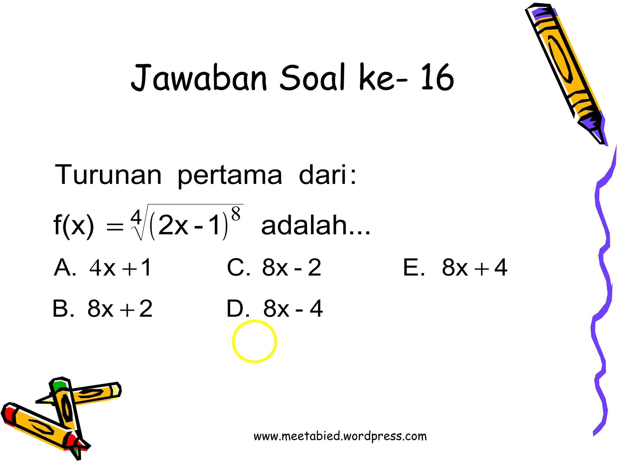 Jawaban Soal ke- 16 
Turunan pertama dari: 
( ) 
4 
8 
f(x) = 
2x -1 adalah... 
A. 4 
x + 1 C. 8x - 2 E. 8x + 
4 
B. 8x + 
2 D. 8x - 4 
www.meetabied.wordpress.com 
 