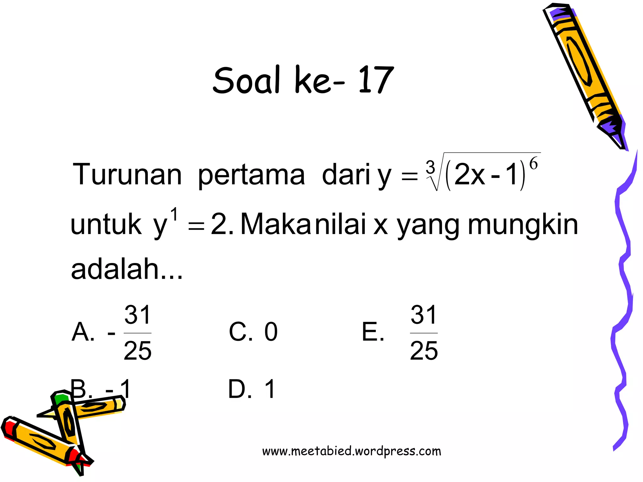 Soal ke- 17 
( ) 
Turunan pertama dari y 2x -1 
untuk y 2. Maka nilai x yang mungkin 
C. 0 E. 31 
adalah... 
A. - 31 
B. - 1 D. 1 
25 
25 
1 
3 
6 
= 
= 
www.meetabied.wordpress.com 
 