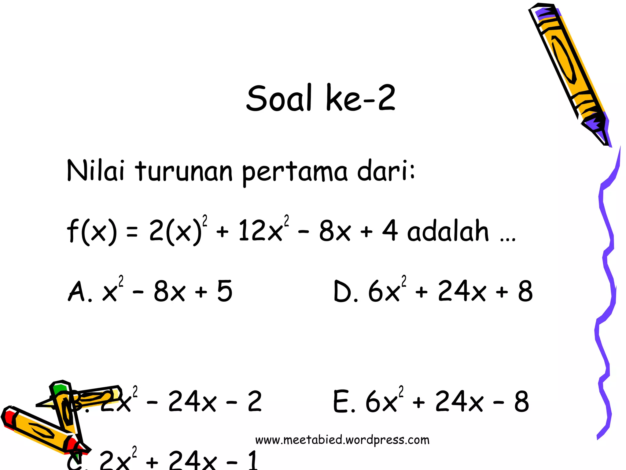 Soal ke-2 
Nilai turunan pertama dari: 
f(x) = 2(x)2 + 12x2 – 8x + 4 adalah … 
A. x2 – 8x + 5 D. 6x2 + 24x + 8 
B. 2x2 – 24x – 2 E. 6x2 + 24x – 8 
www.meetabied.wordpress.com 
C. 2x2 + 24x – 1 
 
