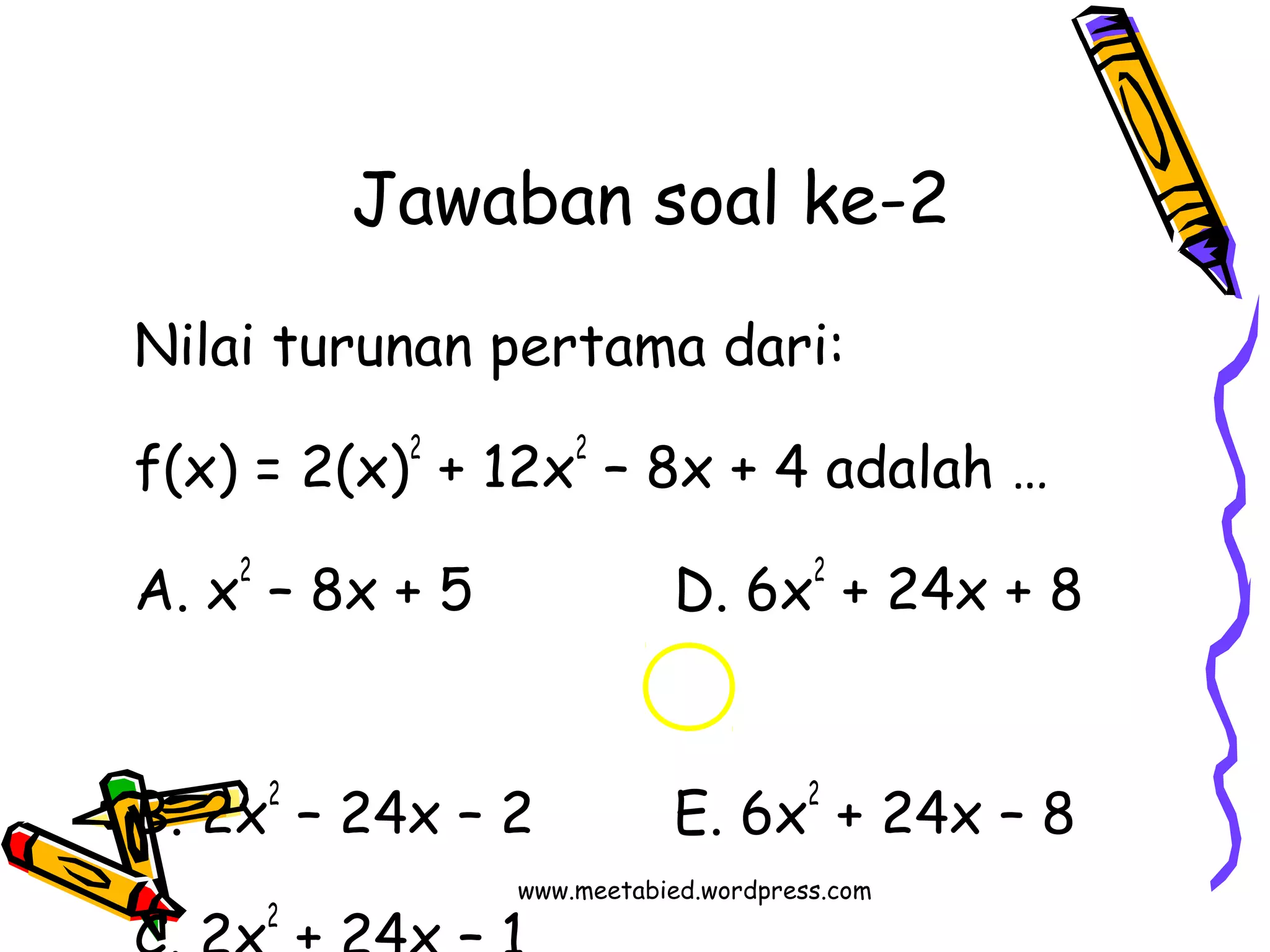 Jawaban soal ke-2 
Nilai turunan pertama dari: 
f(x) = 2(x)2 + 12x2 – 8x + 4 adalah … 
A. x2 – 8x + 5 D. 6x2 + 24x + 8 
B. 2x2 – 24x – 2 E. 6x2 + 24x – 8 
www.meetabied.wordpress.com 
C. 2x2 + 24x – 1 
 