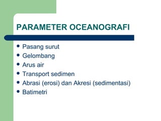 PARAMETER OCEANOGRAFI
 Pasang surut
 Gelombang
 Arus air
 Transport sedimen
 Abrasi (erosi) dan Akresi (sedimentasi)
 Batimetri
 