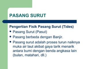 PASANG SURUT
Pengertian Fisik Pasang Surut (Tides)
 Pasang Surut (Pasut)
 Pasang berbeda dengan Banjir.
 Pasang surut adalah proses turun naiknya
muka air laut akibat gaya tarik menarik
antara bumi dengan benda angkasa lain
(bulan, matahari, dll.)
 