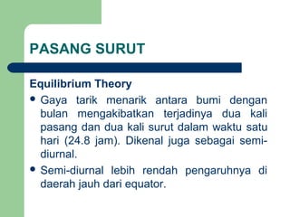 PASANG SURUT
Equilibrium Theory
 Gaya tarik menarik antara bumi dengan
bulan mengakibatkan terjadinya dua kali
pasang dan dua kali surut dalam waktu satu
hari (24.8 jam). Dikenal juga sebagai semi-
diurnal.
 Semi-diurnal lebih rendah pengaruhnya di
daerah jauh dari equator.
 