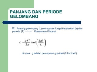 PANJANG DAN PERIODE
GELOMBANG
 Panjang gelombang (L) merupakan fungsi kedalaman (h) dan
periode (T) Persamaan Dispersi
dimana : g adalah percepatan gravitasi (9,8 m/det2
)






=
L
hgT
L
π
π
2
tanh
2
2
 