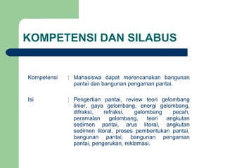 KOMPETENSI DAN SILABUS
Kompetensi : Mahasiswa dapat merencanakan bangunan
pantai dan bangunan pengaman pantai.
Isi : Pengertian pantai, review teori gelombang
linier, gaya gelombang, energi gelombang,
difraksi, refraksi, gelombang pecah,
peramalan gelombang, teori angkutan
sedimen pantai, arus litoral, angkutan
sedimen litoral, proses pembentukan pantai,
bangunan pantai, bangunan pengaman
pantai, pengerukan, reklamasi.
 