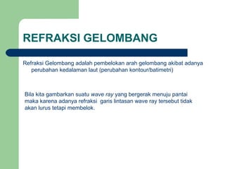 REFRAKSI GELOMBANG
Refraksi Gelombang adalah pembelokan arah gelombang akibat adanya
perubahan kedalaman laut (perubahan kontour/batimetri)
Bila kita gambarkan suatu wave ray yang bergerak menuju pantai
maka karena adanya refraksi garis lintasan wave ray tersebut tidak
akan lurus tetapi membelok.
 
