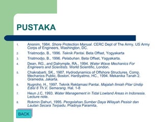 PUSTAKA
1. Anonim, 1984. Shore Protection Manual. CERC Dept of The Army, US Army
Corps of Engineers, Washington, DC.
2. Triatmodjo, B., 1996. Teknik Pantai. Beta Offset, Yogyakarta
3. Triatmodjo, B., 1996. Pelabuhan. Beta Offset, Yogyakarta.
4. Dean, RG., and Dalrymple, RA., 1994. Water Wave Mechanics For
Engineers and Scientists. World Scientific, London.
5. Chakrabarti, SK., 1987. Hydrodynamics of Offshore Structures. Comp.
Mechanics Public, Boston. Hardiyatmo, HC., 1994. Mekanika Tanah 2.
Gramedia, Jakarta.
6. Nugroho, H., 1997. Teknik Reklamasi Pantai. Majalah Ilmiah Pilar Undip
Edisi 8 Th.V, Semarang. Hal. 1-8
7. Heun J.C, 1993. Water Management in Tidal Lowland Areas in Indonesia.
Lecture note.
8. Rokmin Dahuri, 1995. Pengolahan Sumber Daya Wilayah Pesisir dan
Lautan Secara Terpadu. Pradnya Paramita.
BACKBACK
 