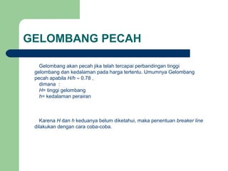 GELOMBANG PECAH
Gelombang akan pecah jika telah tercapai perbandingan tinggi
gelombang dan kedalaman pada harga tertentu. Umumnya Gelombang
pecah apabila H/h ≈ 0.78 ,
dimana :
H= tinggi gelombang
h= kedalaman perairan
Karena H dan h keduanya belum diketahui, maka penentuan breaker line
dilakukan dengan cara coba-coba.
 