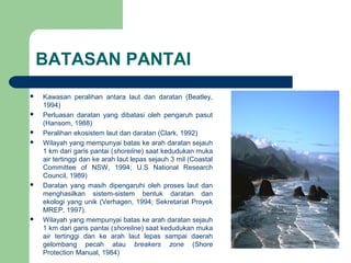 BATASAN PANTAI
 Kawasan peralihan antara laut dan daratan (Beatley,
1994)
 Perluasan daratan yang dibatasi oleh pengaruh pasut
(Hansom, 1988)
 Peralihan ekosistem laut dan daratan (Clark, 1992)
 Wilayah yang mempunyai batas ke arah daratan sejauh
1 km dari garis pantai (shoreline) saat kedudukan muka
air tertinggi dan ke arah laut lepas sejauh 3 mil (Coastal
Committee of NSW, 1994; U.S National Research
Council, 1989)
 Daratan yang masih dipengaruhi oleh proses laut dan
menghasilkan sistem-sistem bentuk daratan dan
ekologi yang unik (Verhagen, 1994; Sekretariat Proyek
MREP, 1997).
 Wilayah yang mempunyai batas ke arah daratan sejauh
1 km dari garis pantai (shoreline) saat kedudukan muka
air tertinggi dan ke arah laut lepas sampai daerah
gelombang pecah atau breakers zone (Shore
Protection Manual, 1984)
 