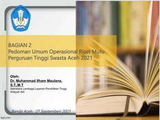 BAGIAN 2
Pedoman Umum Operasional Riset Mutu
Perguruan Tinggi Swasta Aceh 2021
Oleh:
Dr. Muhammad Ilham Maulana,
S.T.,M.T
Sekretaris Lembaga Layanan Pendidikan Tinggi
Wilayah XIII
Banda Aceh, 27 Septemberi 2021
 